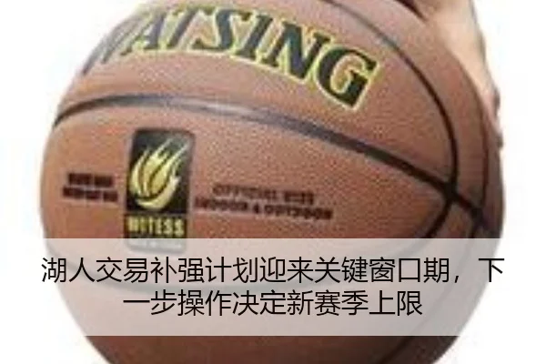 湖人交易补强计划迎来关键窗口期，下一步操作决定新赛季上限